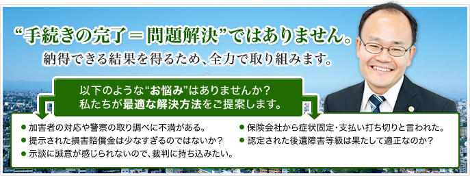 手続の完了＝問題解決ではありません。納得できる結果を得るため全力で取り組みます。以下のようなお悩みはありませんか？私たちが最適な解決方法をご提案します。加害者の対応や警察の取り調べに不満がある・提示された損害賠償金は少なすぎるのではないか・示談に誠意が感じられないので裁判に持ち込みたい・保険会社から症状固定、支払い打ち切りと言われた・認定された後遺障害等級は果たして適正なのか