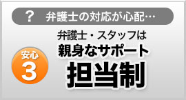 弁護士の対応が心配…　安心３ 弁護士・スタッフは親身なサポート担当制