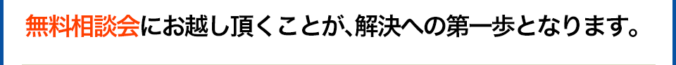  無料相談会にお越し頂くことが、解決への第一歩となります。