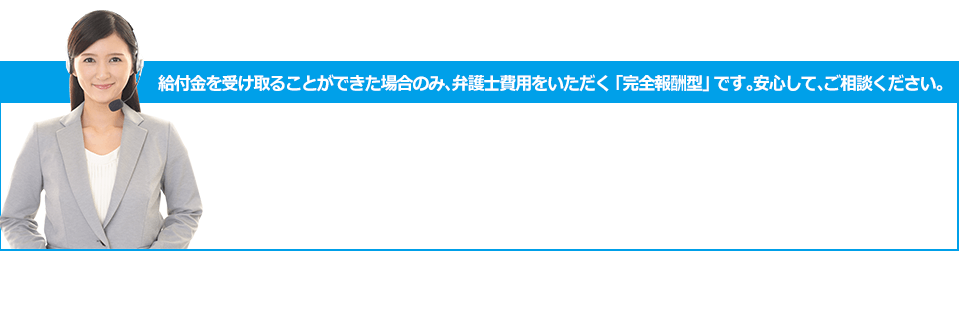 給付金を受け取ることができた場合のみ、弁護士費用をいただく「完全報酬型」です。安心して、ご相談ください。