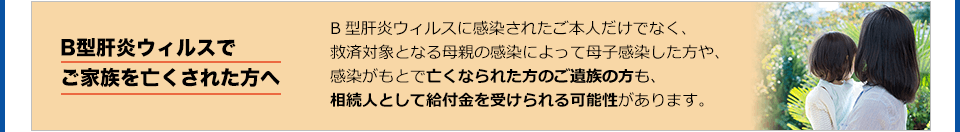 B型肝炎ウィルスでご家族を亡くされた方へ B型肝炎ウィルスに感染されたご本人だけでなく、救済対象となる母親の感染によって母子感染した方や、感染がもとで亡くなられた方のご家族も、相続人として給付金を受けられる可能性があります。まずは、「みお」の弁護士にご相談ください。