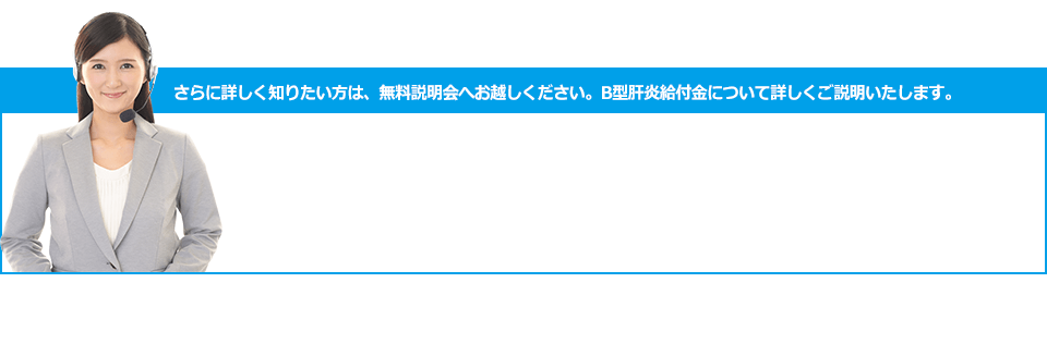 さらに詳しく知りたい方は、無料説明会へお越しください。B型肝炎給付金について詳しくご説明いたします。お電話ご予約お問い合わせ TEL 0120-7837-30 受付時間 9:00～20:00 土・日 曜もOK