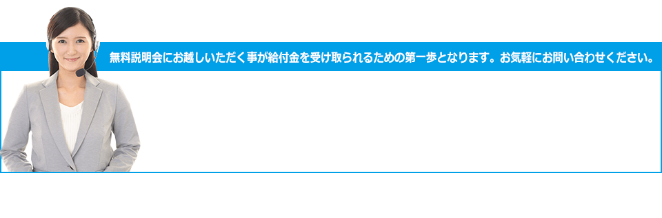 無料説明会にお越しいただく事が給付金を受け取られるための第一歩となります。お気軽にお問い合わせください。お電話ご予約お問い合わせ TEL 0120-7837-30 受付時間 9:00～20:00 土・日 曜もOK