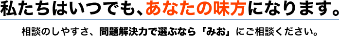 私たちはいつでも、あなたの味方になります。相談のしやすさ、問題解決力で選ぶなら「みお」にご相談ください。