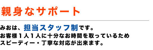 選ばれる理由3 親身なサポート みおは、担当スタッフ制です。お客様１人１人に十分なお時間を取っているためスピーディー・丁寧な対応が出来ます。ご相談者様1人1人をしっかりサポートしたい。その思いで、お受けする手続きのご依頼を『月５０件』までとさせて頂いております。