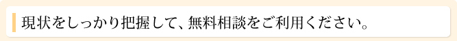 現状をしっかり把握して、無料相談をご利用ください。