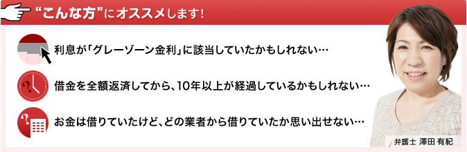 こんな方にオススメします：利息がグレーゾーン金利に該当していたかもしれない。借金を全額返済してから、10年以上が経過しているかもしれない。お金は借りていたけど、どの業者から借りていたか思い出せない。