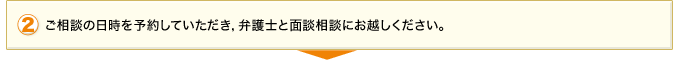 2.ご相談の日時を予約していただき、弁護士と面談相談にお越しください。