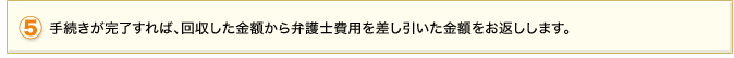 5.手続が完了すれば、回収した金額から弁護士費用を差し引いた金額をお返しします。
