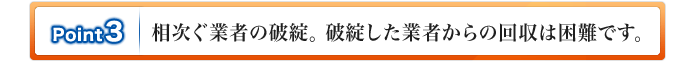 ポイント3.相次ぐ業者の破綻。破綻した業者からの回収は困難です