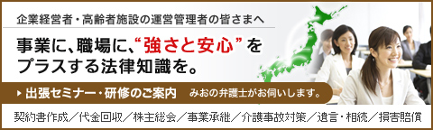 企業経営者・高齢者施設の運営管理者の皆さまへ 事業に、職場に、&ldquo;強さと安心&rdquo;をプラスする法律知識を。 出張セミナー・研修のご案内 みおの弁護士がお伺いします。 契約書作成/代金回収/株主総会/事業継承/介護事故対策/遺言・相続/損害賠償