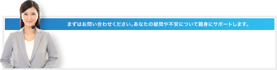 まずはお問い合わせください。あなたの疑問や不安について親身にサポートします。