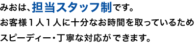 みおは、担当スタッフ制です。お客様１人１人に十分なお時間を取っているためスピーディー・丁寧な対応ができます。