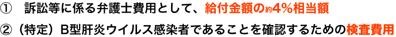 ① 訴訟等に係る弁護士費用として、給付金額の4%相当額 ②(特定)B型肝炎ウイルス感染者であることを確認するための検査費用