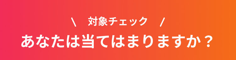 対象チェック あなたは当てはまりますか？