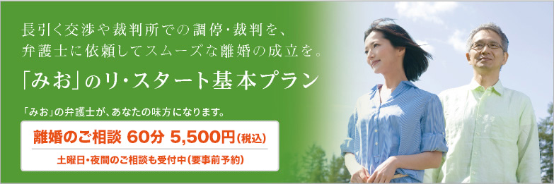 長引く交渉や裁判所での調停・裁判を、弁護士に依頼してスムーズな離婚の成立を。「みお」のリ・スタート基本プラン　「みお」の弁護士が、あなたの味方になります。　離婚のご相談 60分 5,500円（税込）