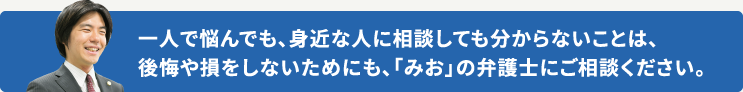 一人で悩んでも、身近な人に相談しても分からないことは、後悔や損をしないためにも、「みお」の弁護士にご相談ください。