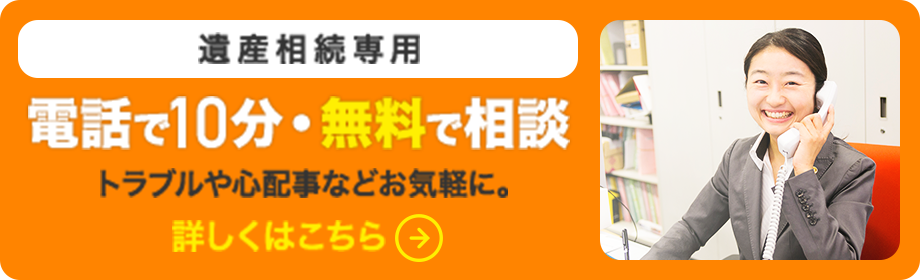 遺産相続専用　電話で10分・無料で相談　トラブルや心配事などお気軽に。　詳しくはこちら