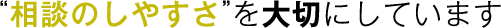 “相談のしやすさ”を大切にしています